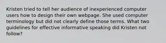 Kristen tried to tell her audience of inexperienced computer users how to design their own webpage. She used computer terminology but did not clearly define those terms. What two guidelines for effective informative speaking did Kristen not follow?