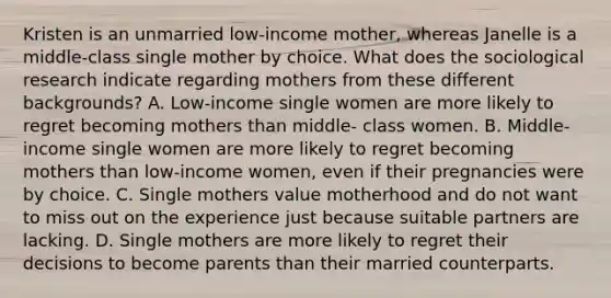 Kristen is an unmarried low-income mother, whereas Janelle is a middle-class single mother by choice. What does the sociological research indicate regarding mothers from these different backgrounds? A. Low-income single women are more likely to regret becoming mothers than middle- class women. B. Middle-income single women are more likely to regret becoming mothers than low-income women, even if their pregnancies were by choice. C. Single mothers value motherhood and do not want to miss out on the experience just because suitable partners are lacking. D. Single mothers are more likely to regret their decisions to become parents than their married counterparts.