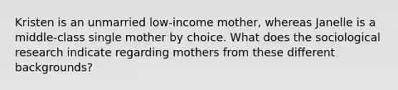 Kristen is an unmarried low-income mother, whereas Janelle is a middle-class single mother by choice. What does the sociological research indicate regarding mothers from these different backgrounds?