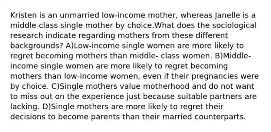 Kristen is an unmarried low-income mother, whereas Janelle is a middle-class single mother by choice.What does the sociological research indicate regarding mothers from these different backgrounds? A)Low-income single women are more likely to regret becoming mothers than middle- class women. B)Middle-income single women are more likely to regret becoming mothers than low-income women, even if their pregnancies were by choice. C)Single mothers value motherhood and do not want to miss out on the experience just because suitable partners are lacking. D)Single mothers are more likely to regret their decisions to become parents than their married counterparts.