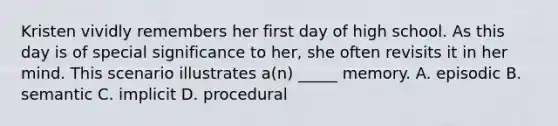 Kristen vividly remembers her first day of high school. As this day is of special significance to her, she often revisits it in her mind. This scenario illustrates a(n) _____ memory. A. episodic B. semantic C. implicit D. procedural