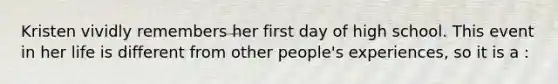 Kristen vividly remembers her first day of high school. This event in her life is different from other people's experiences, so it is a :