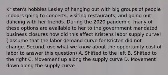 Kristen's hobbies Lesley of hanging out with big groups of people indoors going to concerts, visiting restaurants, and going out dancing with her friends. During the 2020 pandemic, many of these options are available to her to the government mandated business closures how did this affect Kristens labor supply curve? ( assume that the labor demand curve for Kristen did not change. Second, use what we know about the opportunity cost of labor to answer this question) A. Shifted to the left B. Shifted to the right C. Movement up along the supply curve D. Movement down along the supply curve