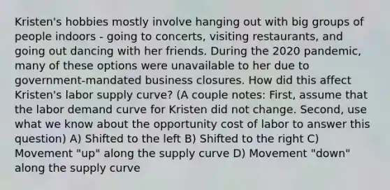 Kristen's hobbies mostly involve hanging out with big groups of people indoors - going to concerts, visiting restaurants, and going out dancing with her friends. During the 2020 pandemic, many of these options were unavailable to her due to government-mandated business closures. How did this affect Kristen's labor supply curve? (A couple notes: First, assume that the labor demand curve for Kristen did not change. Second, use what we know about the opportunity cost of labor to answer this question) A) Shifted to the left B) Shifted to the right C) Movement "up" along the supply curve D) Movement "down" along the supply curve