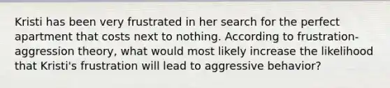 Kristi has been very frustrated in her search for the perfect apartment that costs next to nothing. According to frustration-aggression theory, what would most likely increase the likelihood that Kristi's frustration will lead to aggressive behavior?