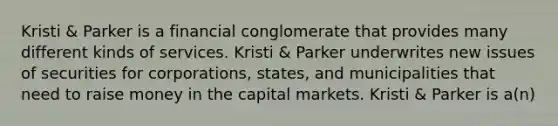 Kristi & Parker is a financial conglomerate that provides many different kinds of services. Kristi & Parker underwrites new issues of securities for corporations, states, and municipalities that need to raise money in the capital markets. Kristi & Parker is a(n)