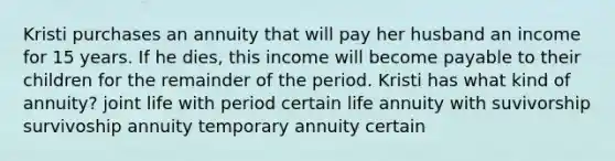 Kristi purchases an annuity that will pay her husband an income for 15 years. If he dies, this income will become payable to their children for the remainder of the period. Kristi has what kind of annuity? joint life with period certain life annuity with suvivorship survivoship annuity temporary annuity certain