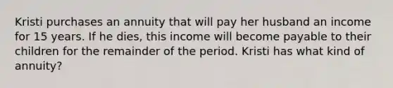 Kristi purchases an annuity that will pay her husband an income for 15 years. If he dies, this income will become payable to their children for the remainder of the period. Kristi has what kind of annuity?