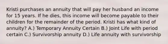 Kristi purchases an annuity that will pay her husband an income for 15 years. If he dies, this income will become payable to their children for the remainder of the period. Kristi has what kind of annuity? A.) Temporary Annuity Certain B.) Joint Life with period certain C.) Survivorship annuity D.) Life annuity with survivorship