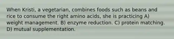 When Kristi, a vegetarian, combines foods such as beans and rice to consume the right amino acids, she is practicing A) weight management. B) enzyme reduction. C) protein matching. D) mutual supplementation.