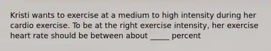 Kristi wants to exercise at a medium to high intensity during her cardio exercise. To be at the right exercise intensity, her exercise heart rate should be between about _____ percent