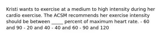 Kristi wants to exercise at a medium to high intensity during her cardio exercise. The ACSM recommends her exercise intensity should be between _____ percent of maximum heart rate. - 60 and 90 - 20 and 40 - 40 and 60 - 90 and 120