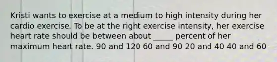 Kristi wants to exercise at a medium to high intensity during her cardio exercise. To be at the right exercise intensity, her exercise heart rate should be between about _____ percent of her maximum heart rate. 90 and 120 60 and 90 20 and 40 40 and 60