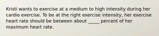 Kristi wants to exercise at a medium to high intensity during her cardio exercise. To be at the right exercise intensity, her exercise heart rate should be between about _____ percent of her maximum heart rate.