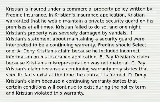 Kristian is insured under a commercial property policy written by Fredine Insurance. In Kristian's insurance application, Kristian warranted that he would maintain a private security guard on his premises at all times. Kristian failed to do so, and one night Kristian's property was severely damaged by vandals. If Kristian's statement about maintaining a security guard were interpreted to be a continuing warranty, Fredine should Select one: A. Deny Kristian's claim because he included incorrect information on his insurance application. B. Pay Kristian's claim because Kristian's misrepresentation was not material. C. Pay Kristian's claim because a continuing warranty only states that specific facts exist at the time the contract is formed. D. Deny Kristian's claim because a continuing warranty states that certain conditions will continue to exist during the policy term and Kristian violated this warranty.