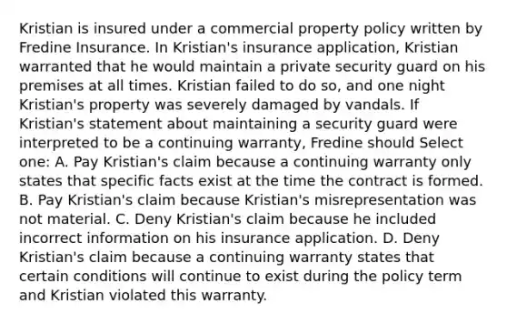 Kristian is insured under a commercial property policy written by Fredine Insurance. In Kristian's insurance application, Kristian warranted that he would maintain a private security guard on his premises at all times. Kristian failed to do so, and one night Kristian's property was severely damaged by vandals. If Kristian's statement about maintaining a security guard were interpreted to be a continuing warranty, Fredine should Select one: A. Pay Kristian's claim because a continuing warranty only states that specific facts exist at the time the contract is formed. B. Pay Kristian's claim because Kristian's misrepresentation was not material. C. Deny Kristian's claim because he included incorrect information on his insurance application. D. Deny Kristian's claim because a continuing warranty states that certain conditions will continue to exist during the policy term and Kristian violated this warranty.