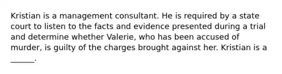 Kristian is a management consultant. He is required by a state court to listen to the facts and evidence presented during a trial and determine whether Valerie, who has been accused of murder, is guilty of the charges brought against her. Kristian is a ______.