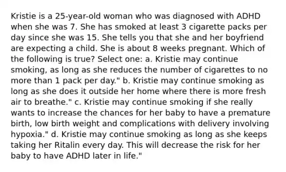 Kristie is a 25-year-old woman who was diagnosed with ADHD when she was 7. She has smoked at least 3 cigarette packs per day since she was 15. She tells you that she and her boyfriend are expecting a child. She is about 8 weeks pregnant. Which of the following is true? Select one: a. Kristie may continue smoking, as long as she reduces the number of cigarettes to no more than 1 pack per day." b. Kristie may continue smoking as long as she does it outside her home where there is more fresh air to breathe." c. Kristie may continue smoking if she really wants to increase the chances for her baby to have a premature birth, low birth weight and complications with delivery involving hypoxia." d. Kristie may continue smoking as long as she keeps taking her Ritalin every day. This will decrease the risk for her baby to have ADHD later in life."