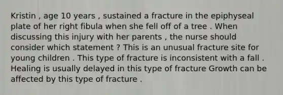 Kristin , age 10 years , sustained a fracture in the epiphyseal plate of her right fibula when she fell off of a tree . When discussing this injury with her parents , the nurse should consider which statement ? This is an unusual fracture site for young children . This type of fracture is inconsistent with a fall . Healing is usually delayed in this type of fracture Growth can be affected by this type of fracture .