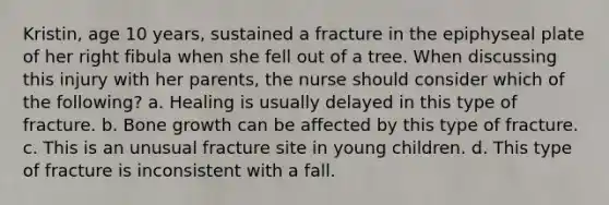 Kristin, age 10 years, sustained a fracture in the epiphyseal plate of her right fibula when she fell out of a tree. When discussing this injury with her parents, the nurse should consider which of the following? a. Healing is usually delayed in this type of fracture. b. <a href='https://www.questionai.com/knowledge/ki4t7AlC39-bone-growth' class='anchor-knowledge'>bone growth</a> can be affected by this type of fracture. c. This is an unusual fracture site in young children. d. This type of fracture is inconsistent with a fall.