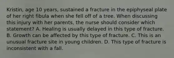 Kristin, age 10 years, sustained a fracture in the epiphyseal plate of her right fibula when she fell off of a tree. When discussing this injury with her parents, the nurse should consider which statement? A. Healing is usually delayed in this type of fracture. B. Growth can be affected by this type of fracture. C. This is an unusual fracture site in young children. D. This type of fracture is inconsistent with a fall.