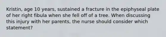 Kristin, age 10 years, sustained a fracture in the epiphyseal plate of her right fibula when she fell off of a tree. When discussing this injury with her parents, the nurse should consider which statement?