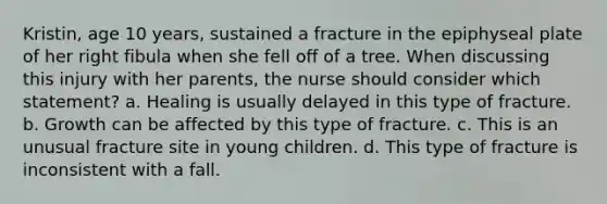 Kristin, age 10 years, sustained a fracture in the epiphyseal plate of her right fibula when she fell off of a tree. When discussing this injury with her parents, the nurse should consider which statement? a. Healing is usually delayed in this type of fracture. b. Growth can be affected by this type of fracture. c. This is an unusual fracture site in young children. d. This type of fracture is inconsistent with a fall.