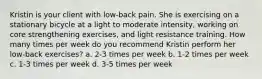 Kristin is your client with low-back pain. She is exercising on a stationary bicycle at a light to moderate intensity, working on core strengthening exercises, and light resistance training. How many times per week do you recommend Kristin perform her low-back exercises? a. 2-3 times per week b. 1-2 times per week c. 1-3 times per week d. 3-5 times per week