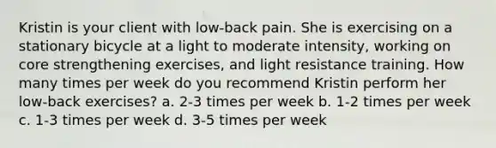 Kristin is your client with low-back pain. She is exercising on a stationary bicycle at a light to moderate intensity, working on core strengthening exercises, and light resistance training. How many times per week do you recommend Kristin perform her low-back exercises? a. 2-3 times per week b. 1-2 times per week c. 1-3 times per week d. 3-5 times per week