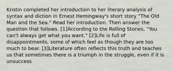 Kristin completed her introduction to her literary analysis of syntax and diction in Ernest Hemingway's short story "The Old Man and the Sea." Read her introduction. Then answer the question that follows. [1]According to the Rolling Stones, "You can't always get what you want." [2]Life is full of disappointments, some of which feel as though they are too much to bear. [3]Literature often reflects this truth and teaches us that sometimes there is a triumph in the struggle, even if it is unsuccess