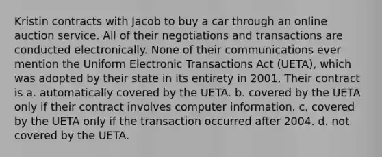 Kristin contracts with Jacob to buy a car through an online auction service. All of their negotiations and transactions are conducted electronically. None of their communications ever mention the Uniform Electronic Transactions Act (UETA), which was adopted by their state in its entirety in 2001. Their contract is a. automatically covered by the UETA. b. covered by the UETA only if their contract involves computer information. c. covered by the UETA only if the transaction occurred after 2004. d. not covered by the UETA.