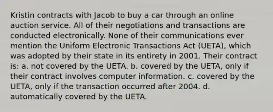 Kristin contracts with Jacob to buy a car through an online auction service. All of their negotiations and transactions are conducted electronically. None of their communications ever mention the Uniform Electronic Transactions Act (UETA), which was adopted by their state in its entirety in 2001. Their contract is: a. not covered by the UETA. b. covered by the UETA, only if their contract involves computer information. c. covered by the UETA, only if the transaction occurred after 2004. d. automatically covered by the UETA.