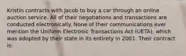 Kristin contracts with Jacob to buy a car through an online auction service. All of their negotiations and transactions are conducted electronically. None of their communications ever mention the Uniform Electronic Transactions Act (UETA), which was adopted by their state in its entirety in 2001. Their contract is: