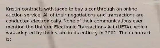 Kristin contracts with Jacob to buy a car through an online auction service. All of their negotiations and transactions are conducted electronically. None of their communications ever mention the Uniform Electronic Transactions Act (UETA), which was adopted by their state in its entirety in 2001. Their contract is: