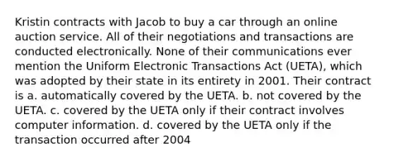 Kristin contracts with Jacob to buy a car through an online auction service. All of their negotiations and transactions are conducted electronically. None of their communications ever mention the Uniform Electronic Transactions Act (UETA), which was adopted by their state in its entirety in 2001. Their contract is a. automatically covered by the UETA. b. not covered by the UETA. c. covered by the UETA only if their contract involves computer information. d. covered by the UETA only if the transaction occurred after 2004