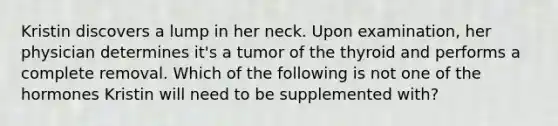 Kristin discovers a lump in her neck. Upon examination, her physician determines it's a tumor of the thyroid and performs a complete removal. Which of the following is not one of the hormones Kristin will need to be supplemented with?