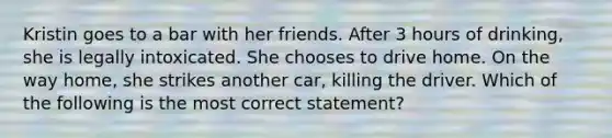 Kristin goes to a bar with her friends. After 3 hours of drinking, she is legally intoxicated. She chooses to drive home. On the way home, she strikes another car, killing the driver. Which of the following is the most correct statement?