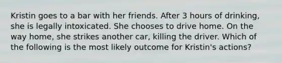 Kristin goes to a bar with her friends. After 3 hours of drinking, she is legally intoxicated. She chooses to drive home. On the way home, she strikes another car, killing the driver. Which of the following is the most likely outcome for Kristin's actions?