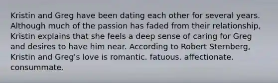 Kristin and Greg have been dating each other for several years. Although much of the passion has faded from their relationship, Kristin explains that she feels a deep sense of caring for Greg and desires to have him near. According to Robert Sternberg, Kristin and Greg's love is romantic. fatuous. affectionate. consummate.