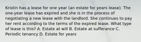 Kristin has a lease for one year (an estate for years lease). The one-year lease has expired and she is in the process of negotiating a new lease with the landlord. She continues to pay her rent according to the terms of the expired lease. What type of lease is this? A. Estate at will B. Estate at sufferance C. Periodic tenancy D. Estate for years