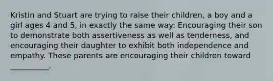 Kristin and Stuart are trying to raise their children, a boy and a girl ages 4 and 5, in exactly the same way: Encouraging their son to demonstrate both assertiveness as well as tenderness, and encouraging their daughter to exhibit both independence and empathy. These parents are encouraging their children toward __________.