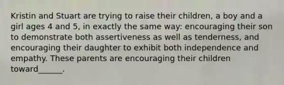 Kristin and Stuart are trying to raise their children, a boy and a girl ages 4 and 5, in exactly the same way: encouraging their son to demonstrate both assertiveness as well as tenderness, and encouraging their daughter to exhibit both independence and empathy. These parents are encouraging their children toward______.