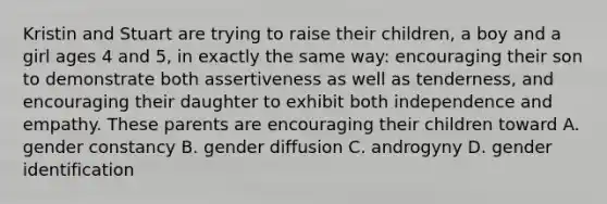 Kristin and Stuart are trying to raise their children, a boy and a girl ages 4 and 5, in exactly the same way: encouraging their son to demonstrate both assertiveness as well as tenderness, and encouraging their daughter to exhibit both independence and empathy. These parents are encouraging their children toward A. gender constancy B. gender diffusion C. androgyny D. gender identification