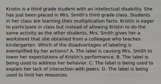 Kristin is a third grade student with an intellectual disability. She has just been placed in Mrs. Smith's third grade class. Students in her class are learning their multiplication facts. Kristin is eager to participate in class but instead of allowing Kristin to do the same activity as the other students, Mrs. Smith gives her a worksheet that she obtained from a colleague who teaches kindergarten. Which of the disadvantages of labeling is exemplified by her actions? A. The label is causing Mrs. Smith to lower her expectations of Kristin's performance. B. The label is being used to address her behavior. C. The label is being used to explain her lack of interaction with peers. D. The label is being used to limit her resources.