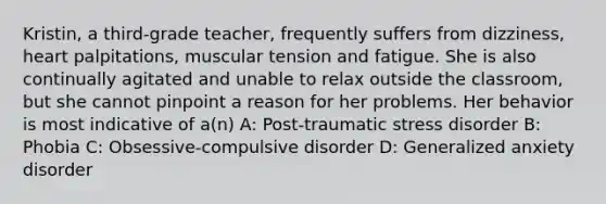 Kristin, a third-grade teacher, frequently suffers from dizziness, heart palpitations, muscular tension and fatigue. She is also continually agitated and unable to relax outside the classroom, but she cannot pinpoint a reason for her problems. Her behavior is most indicative of a(n) A: Post-traumatic stress disorder B: Phobia C: Obsessive-compulsive disorder D: Generalized anxiety disorder