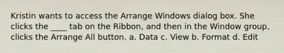 Kristin wants to access the Arrange Windows dialog box. She clicks the ____ tab on the Ribbon, and then in the Window group, clicks the Arrange All button. a. Data c. View b. Format d. Edit