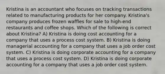 Kristina is an accountant who focuses on tracking transactions related to manufacturing products for her company. Kristina's company produces frozen waffles for sale to high-end restaurants and coffee shops. Which of the following is correct about Kristina? A) Kristina is doing cost accounting for a company that uses a process cost system. B) Kristina is doing managerial accounting for a company that uses a job order cost system. C) Kristina is doing corporate accounting for a company that uses a process cost system. D) Kristina is doing corporate accounting for a company that uses a job order cost system.