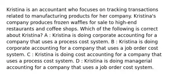 Kristina is an accountant who focuses on tracking transactions related to manufacturing products for her company. Kristina's company produces frozen waffles for sale to high-end restaurants and coffee shops. Which of the following is correct about Kristina? A : Kristina is doing corporate accounting for a company that uses a process cost system. B : Kristina is doing corporate accounting for a company that uses a job order cost system. C : Kristina is doing cost accounting for a company that uses a process cost system. D : Kristina is doing managerial accounting for a company that uses a job order cost system.