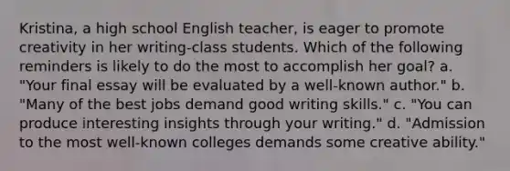 Kristina, a high school English teacher, is eager to promote creativity in her writing-class students. Which of the following reminders is likely to do the most to accomplish her goal? a. "Your final essay will be evaluated by a well-known author." b. "Many of the best jobs demand good writing skills." c. "You can produce interesting insights through your writing." d. "Admission to the most well-known colleges demands some creative ability."