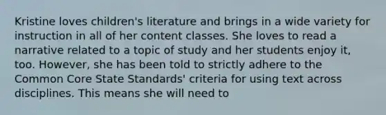 Kristine loves children's literature and brings in a wide variety for instruction in all of her content classes. She loves to read a narrative related to a topic of study and her students enjoy it, too. However, she has been told to strictly adhere to the Common Core State Standards' criteria for using text across disciplines. This means she will need to